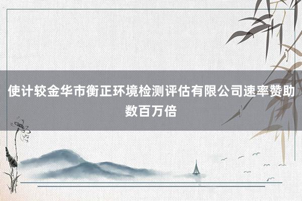 使计较金华市衡正环境检测评估有限公司速率赞助数百万倍