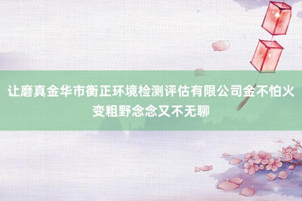 让磨真金华市衡正环境检测评估有限公司金不怕火变粗野念念又不无聊