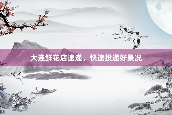 大连鲜花店速递，快速投递好景况