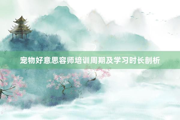 宠物好意思容师培训周期及学习时长剖析